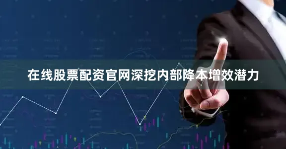 在线股票配资官网深挖内部降本增效潜力