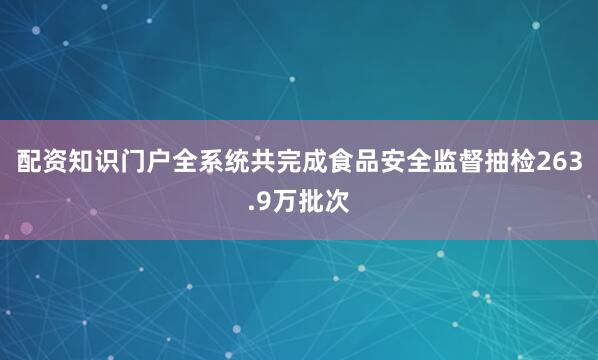 配资知识门户全系统共完成食品安全监督抽检263.9万批次