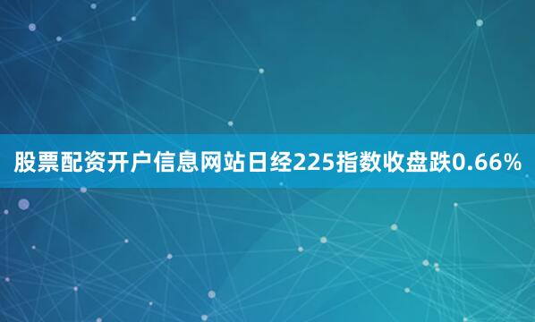 股票配资开户信息网站日经225指数收盘跌0.66%