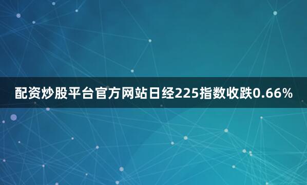 配资炒股平台官方网站日经225指数收跌0.66%
