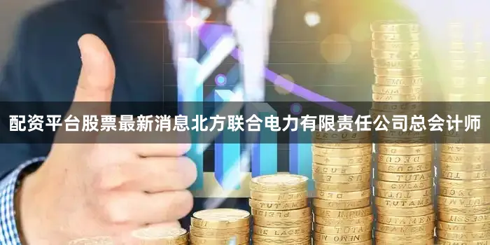 配资平台股票最新消息北方联合电力有限责任公司总会计师