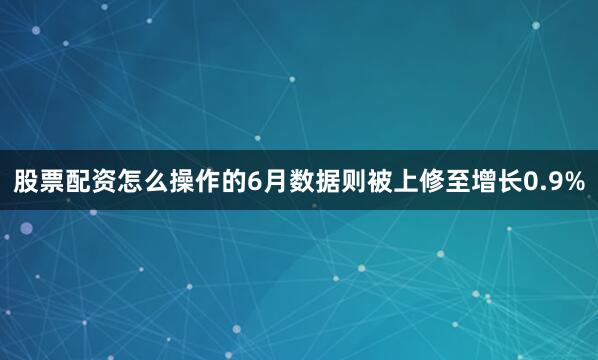 股票配资怎么操作的6月数据则被上修至增长0.9%
